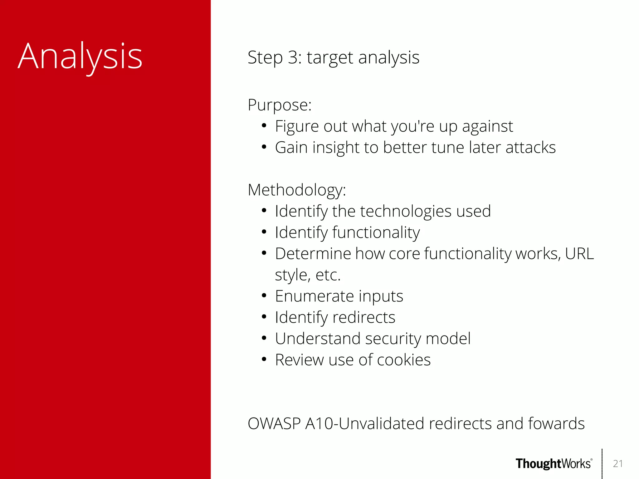 Analysis

Step 3: target analysis
Purpose:
●
Figure out what you're up against
●
Gain insight to better tune later attacks
Methodology:
●
Identify the technologies used
●
Identify functionality
●
Determine how core functionality works, URL
style, etc.
●
Enumerate inputs
●
Identify redirects
●
Understand security model
●
Review use of cookies

OWASP A10-Unvalidated redirects and fowards
21

 