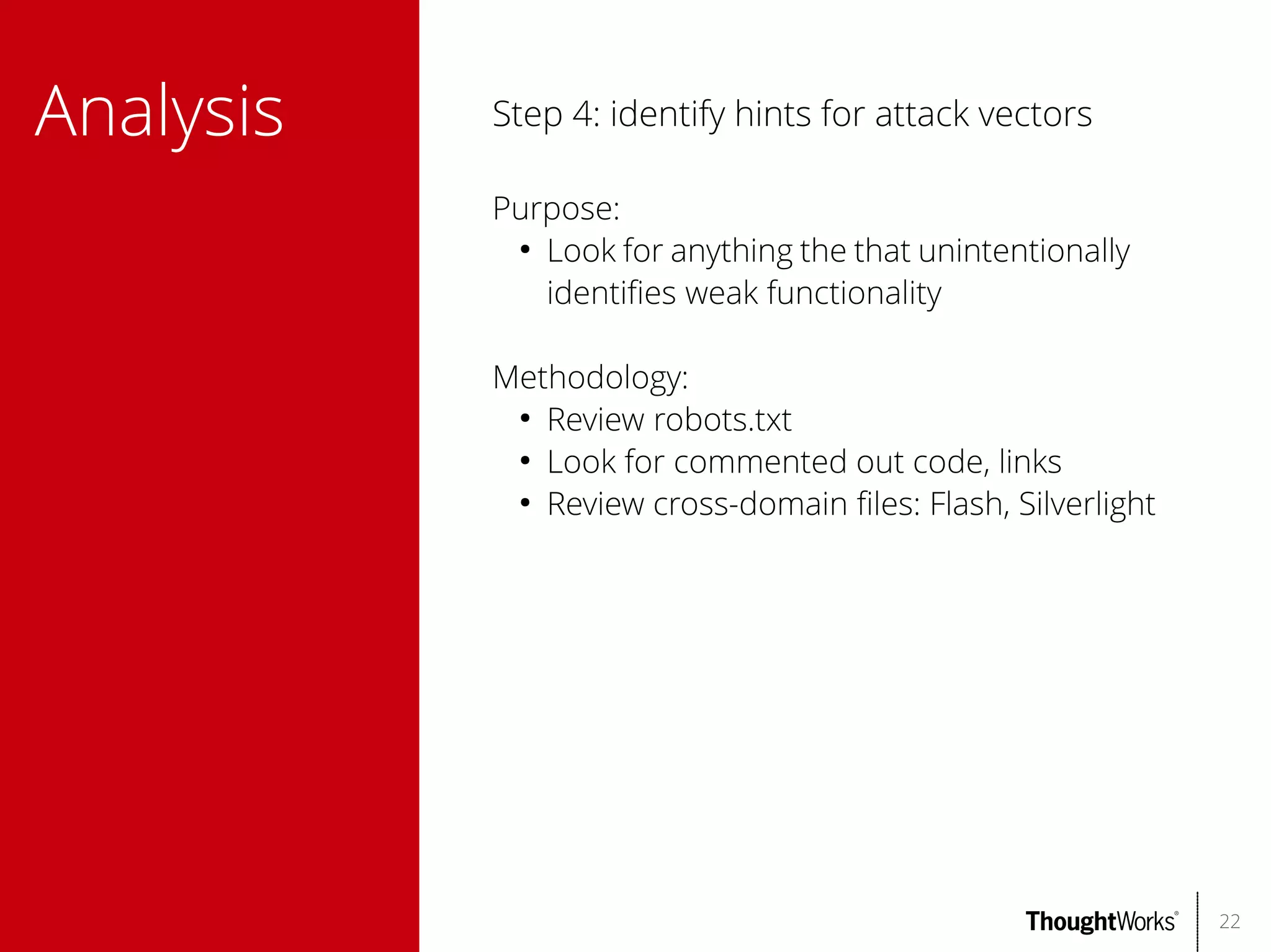Analysis

Step 4: identify hints for attack vectors
Purpose:
●
Look for anything the that unintentionally
identifes weak functionality
Methodology:
●
Review robots.txt
●
Look for commented out code, links
●
Review cross-domain fles: Flash, Silverlight

22

 