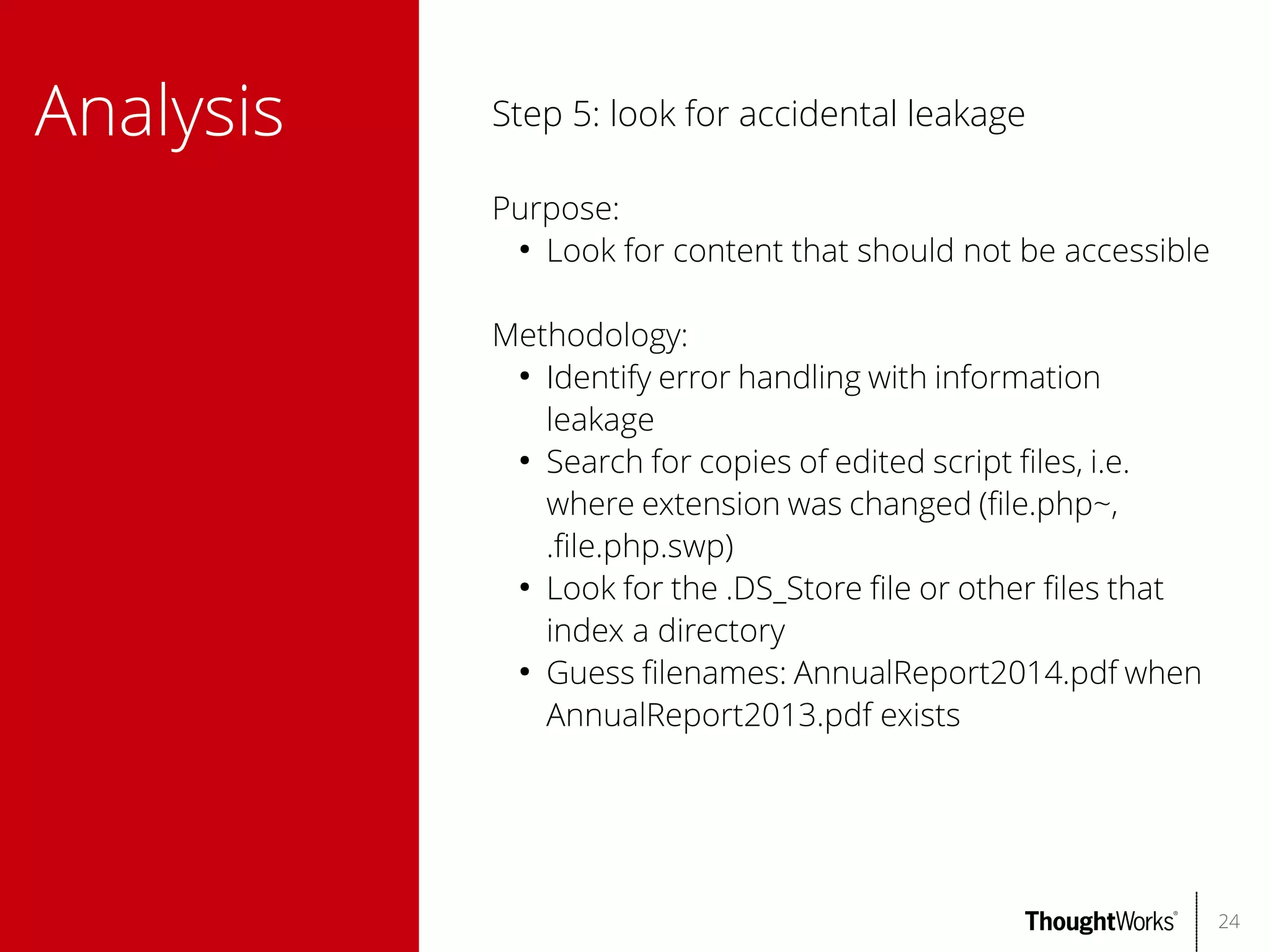 Analysis

Step 5: look for accidental leakage
Purpose:
●
Look for content that should not be accessible
Methodology:
●
Identify error handling with information
leakage
●
Search for copies of edited script fles, i.e.
where extension was changed (fle.php~,
.fle.php.swp)
●
Look for the .DS_Store fle or other fles that
index a directory
●
Guess flenames: AnnualReport2014.pdf when
AnnualReport2013.pdf exists

24

 