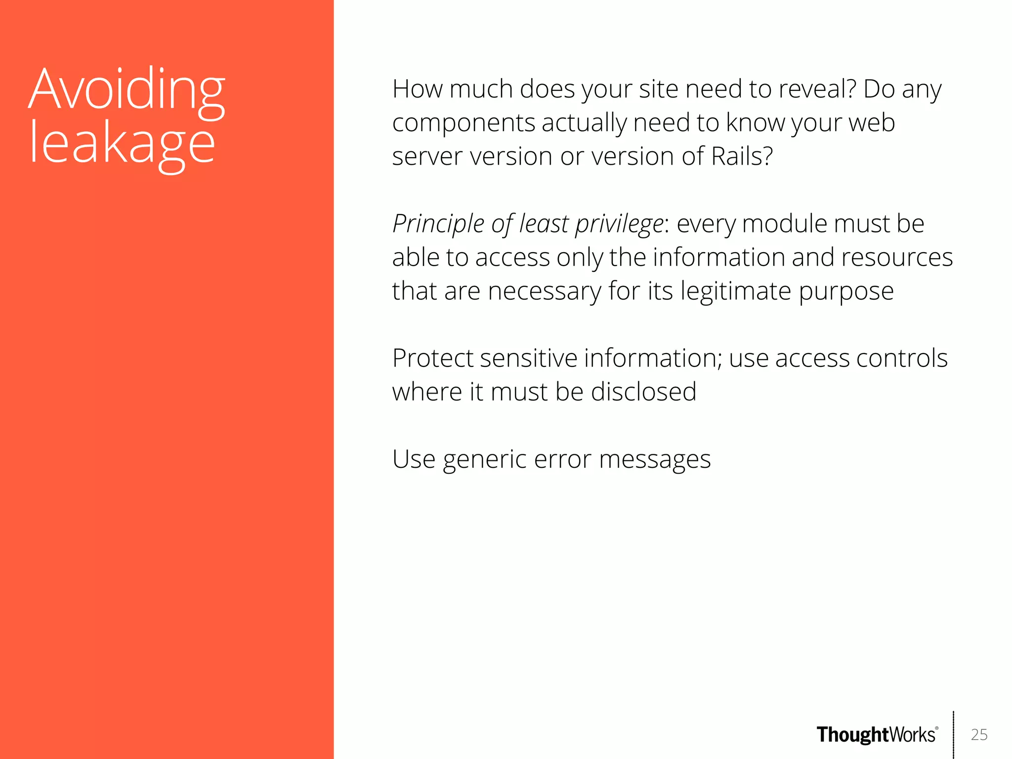 Avoiding
leakage

How much does your site need to reveal? Do any
components actually need to know your web
server version or version of Rails?
Principle of least privilege: every module must be
able to access only the information and resources
that are necessary for its legitimate purpose
Protect sensitive information; use access controls
where it must be disclosed
Use generic error messages

25

 