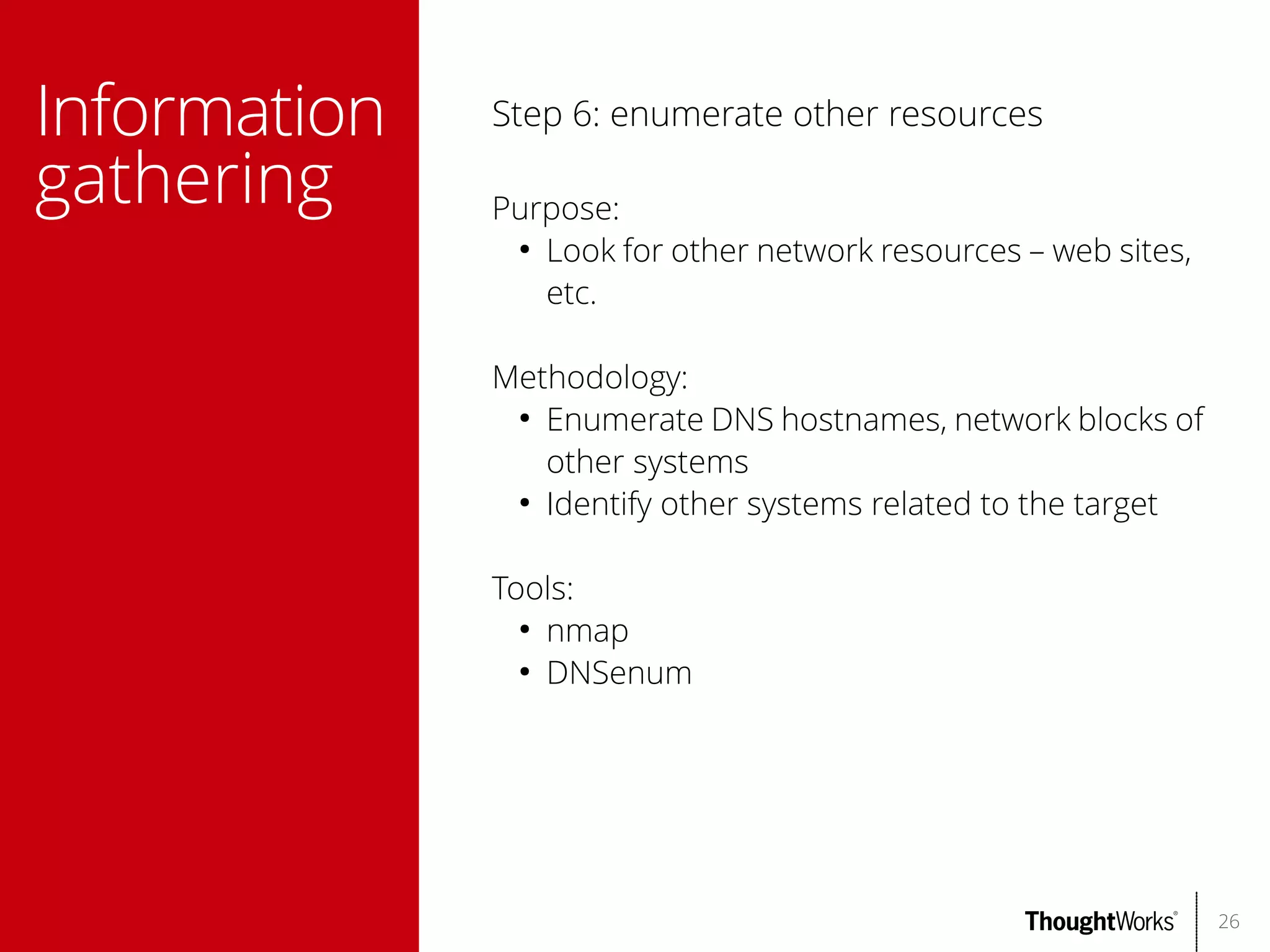 Information
gathering

Step 6: enumerate other resources
Purpose:
●
Look for other network resources – web sites,
etc.
Methodology:
●
Enumerate DNS hostnames, network blocks of
other systems
●
Identify other systems related to the target
Tools:
●
nmap
●
DNSenum

26

 
