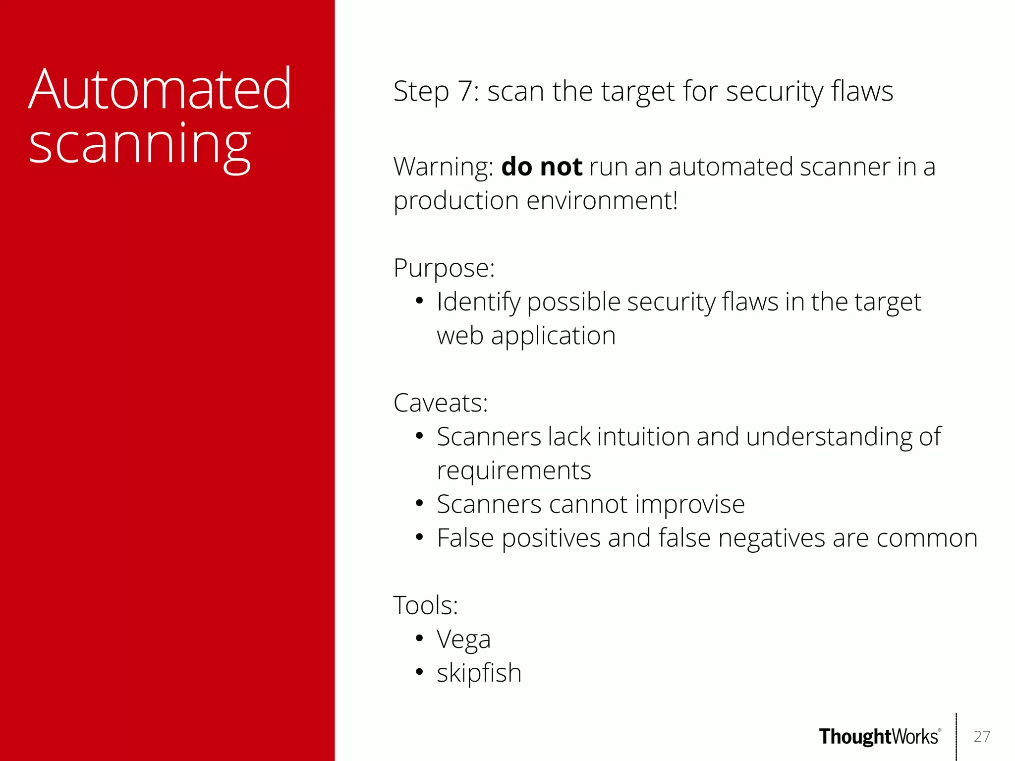 Automated
scanning

Step 7: scan the target for security faws
Warning: do not run an automated scanner in a
production environment!
Purpose:
●
Identify possible security faws in the target
web application
Caveats:
●
Scanners lack intuition and understanding of
requirements
●
Scanners cannot improvise
●
False positives and false negatives are common
Tools:
●
Vega
●
skipfsh
27

 