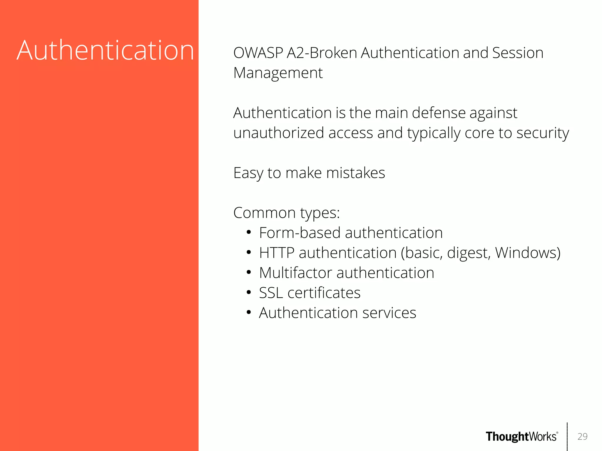 Authentication

OWASP A2-Broken Authentication and Session
Management
Authentication is the main defense against
unauthorized access and typically core to security
Easy to make mistakes
Common types:
●
Form-based authentication
●
HTTP authentication (basic, digest, Windows)
●
Multifactor authentication
●
SSL certifcates
●
Authentication services

29

 