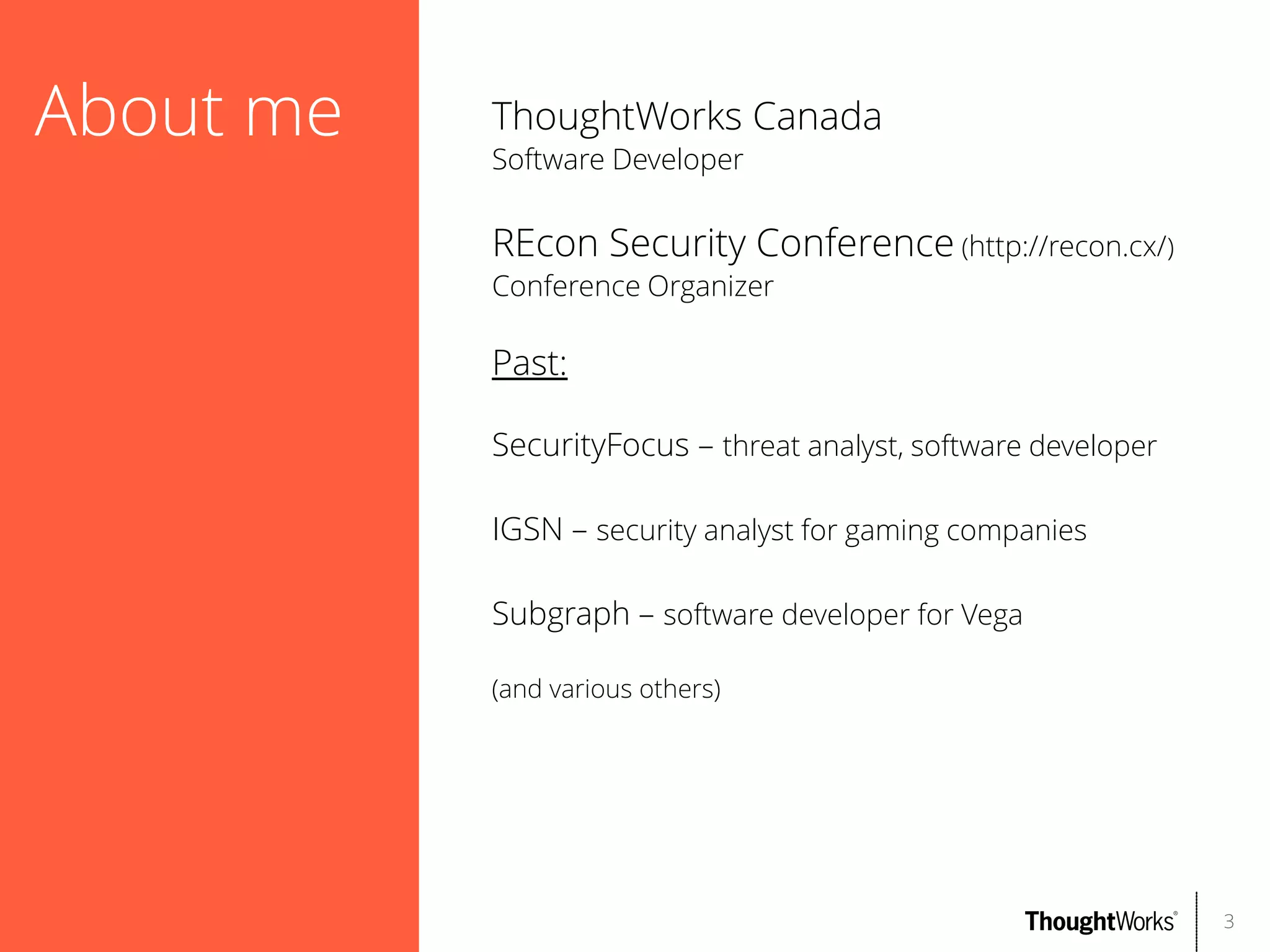 About me

ThoughtWorks Canada
Software Developer

REcon Security Conference (http://recon.cx/)
Conference Organizer

Past:
SecurityFocus – threat analyst, software developer
IGSN – security analyst for gaming companies
Subgraph – software developer for Vega
(and various others)

3

 