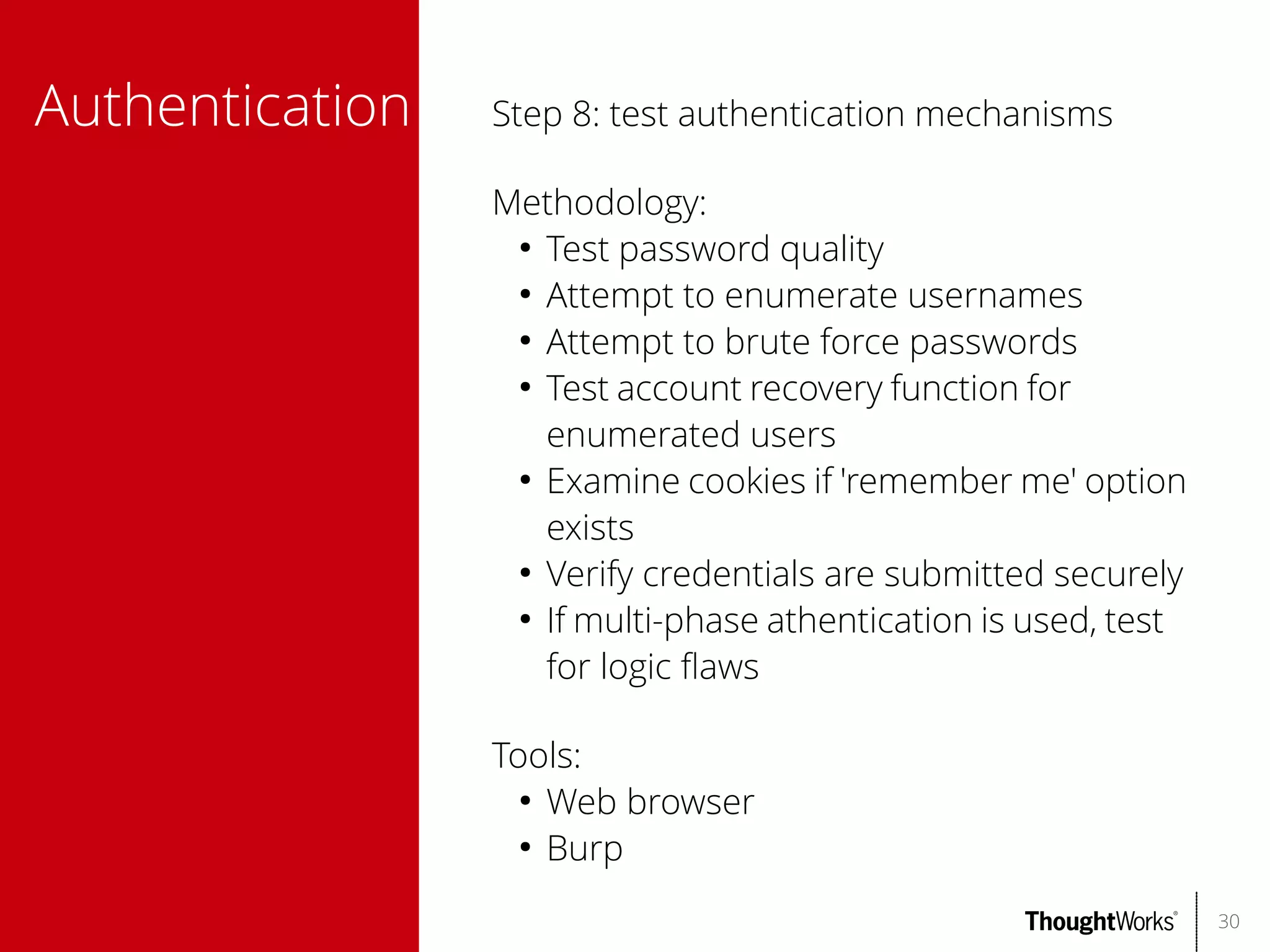 Authentication

Step 8: test authentication mechanisms
Methodology:
●
Test password quality
●
Attempt to enumerate usernames
●
Attempt to brute force passwords
●
Test account recovery function for
enumerated users
●
Examine cookies if 'remember me' option
exists
●
Verify credentials are submitted securely
●
If multi-phase athentication is used, test
for logic faws
Tools:
●
Web browser
●
Burp
30

 