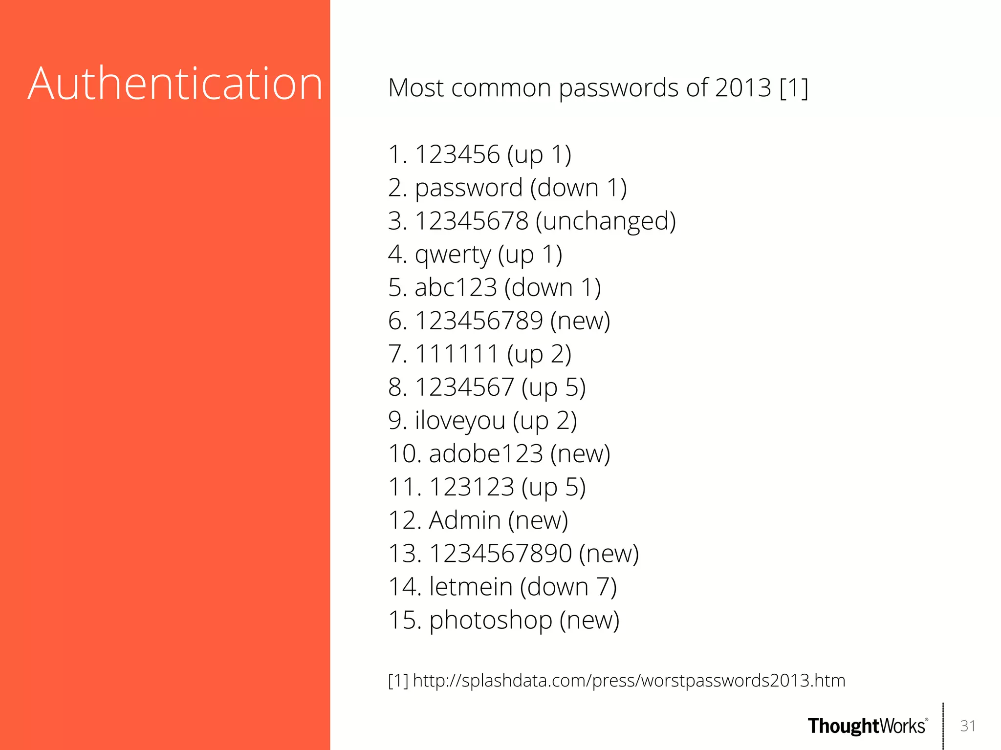 Authentication

Most common passwords of 2013 [1]
1. 123456 (up 1)
2. password (down 1)
3. 12345678 (unchanged)
4. qwerty (up 1)
5. abc123 (down 1)
6. 123456789 (new)
7. 111111 (up 2)
8. 1234567 (up 5)
9. iloveyou (up 2)
10. adobe123 (new)
11. 123123 (up 5)
12. Admin (new)
13. 1234567890 (new)
14. letmein (down 7)
15. photoshop (new)
[1] http://splashdata.com/press/worstpasswords2013.htm
31

 