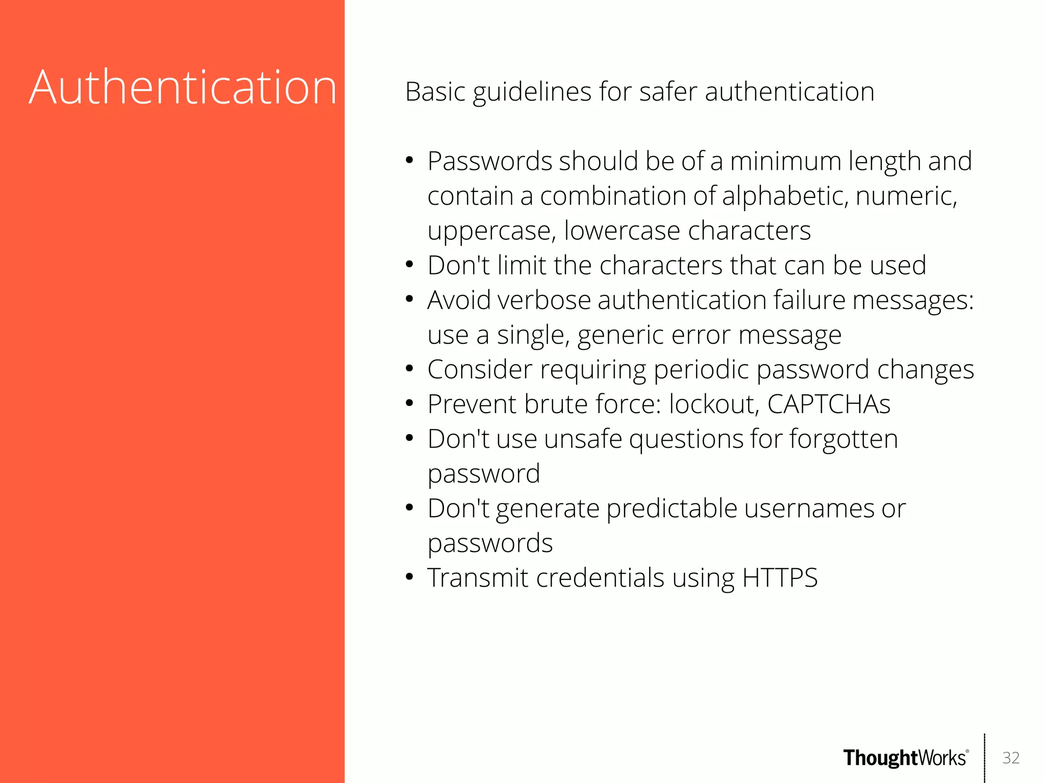 Authentication

Basic guidelines for safer authentication
●

●
●

●
●
●

●

●

Passwords should be of a minimum length and
contain a combination of alphabetic, numeric,
uppercase, lowercase characters
Don't limit the characters that can be used
Avoid verbose authentication failure messages:
use a single, generic error message
Consider requiring periodic password changes
Prevent brute force: lockout, CAPTCHAs
Don't use unsafe questions for forgotten
password
Don't generate predictable usernames or
passwords
Transmit credentials using HTTPS

32

 
