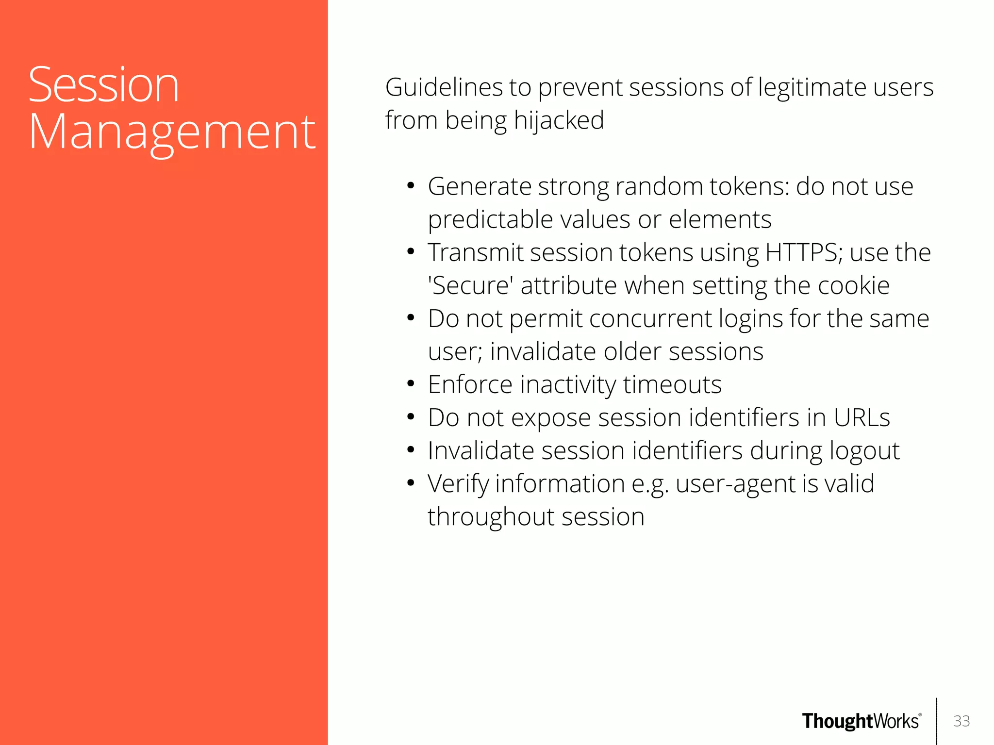 Session
Management

Guidelines to prevent sessions of legitimate users
from being hijacked
●

●

●

●
●
●
●

Generate strong random tokens: do not use
predictable values or elements
Transmit session tokens using HTTPS; use the
'Secure' attribute when setting the cookie
Do not permit concurrent logins for the same
user; invalidate older sessions
Enforce inactivity timeouts
Do not expose session identifers in URLs
Invalidate session identifers during logout
Verify information e.g. user-agent is valid
throughout session

33

 