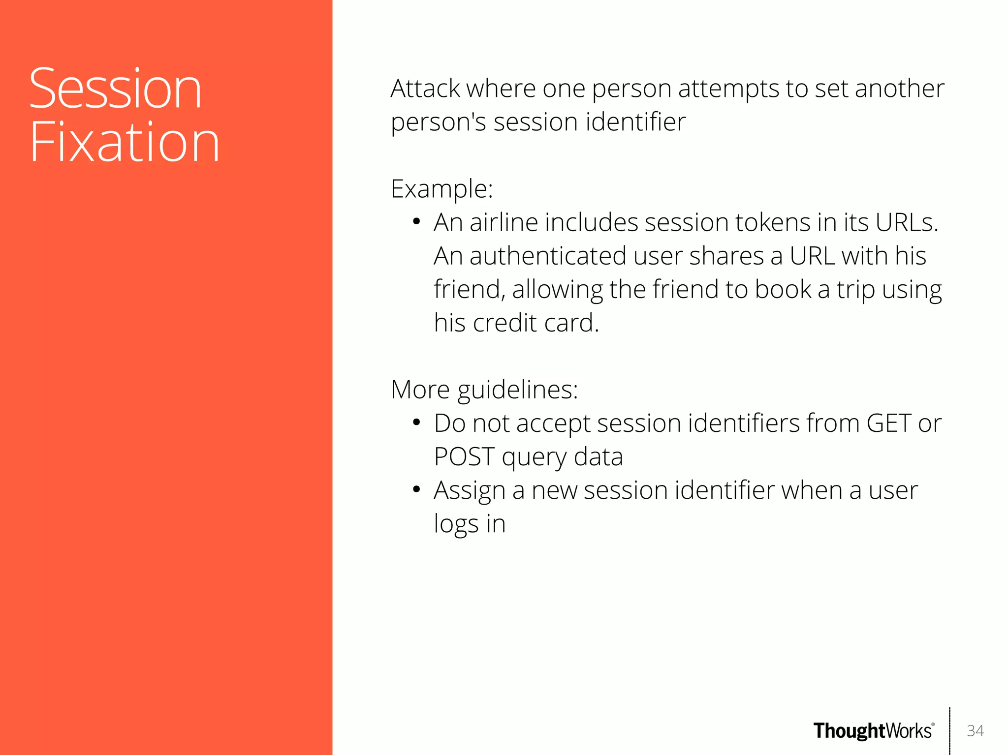Session
Fixation

Attack where one person attempts to set another
person's session identifer
Example:
●
An airline includes session tokens in its URLs.
An authenticated user shares a URL with his
friend, allowing the friend to book a trip using
his credit card.
More guidelines:
●
Do not accept session identifers from GET or
POST query data
●
Assign a new session identifer when a user
logs in

34

 