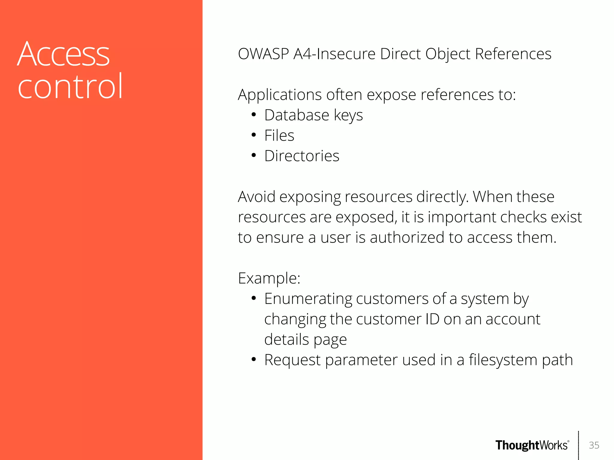 Access
control

OWASP A4-Insecure Direct Object References
Applications often expose references to:
●
Database keys
●
Files
●
Directories
Avoid exposing resources directly. When these
resources are exposed, it is important checks exist
to ensure a user is authorized to access them.
Example:
●
Enumerating customers of a system by
changing the customer ID on an account
details page
●
Request parameter used in a flesystem path

35

 