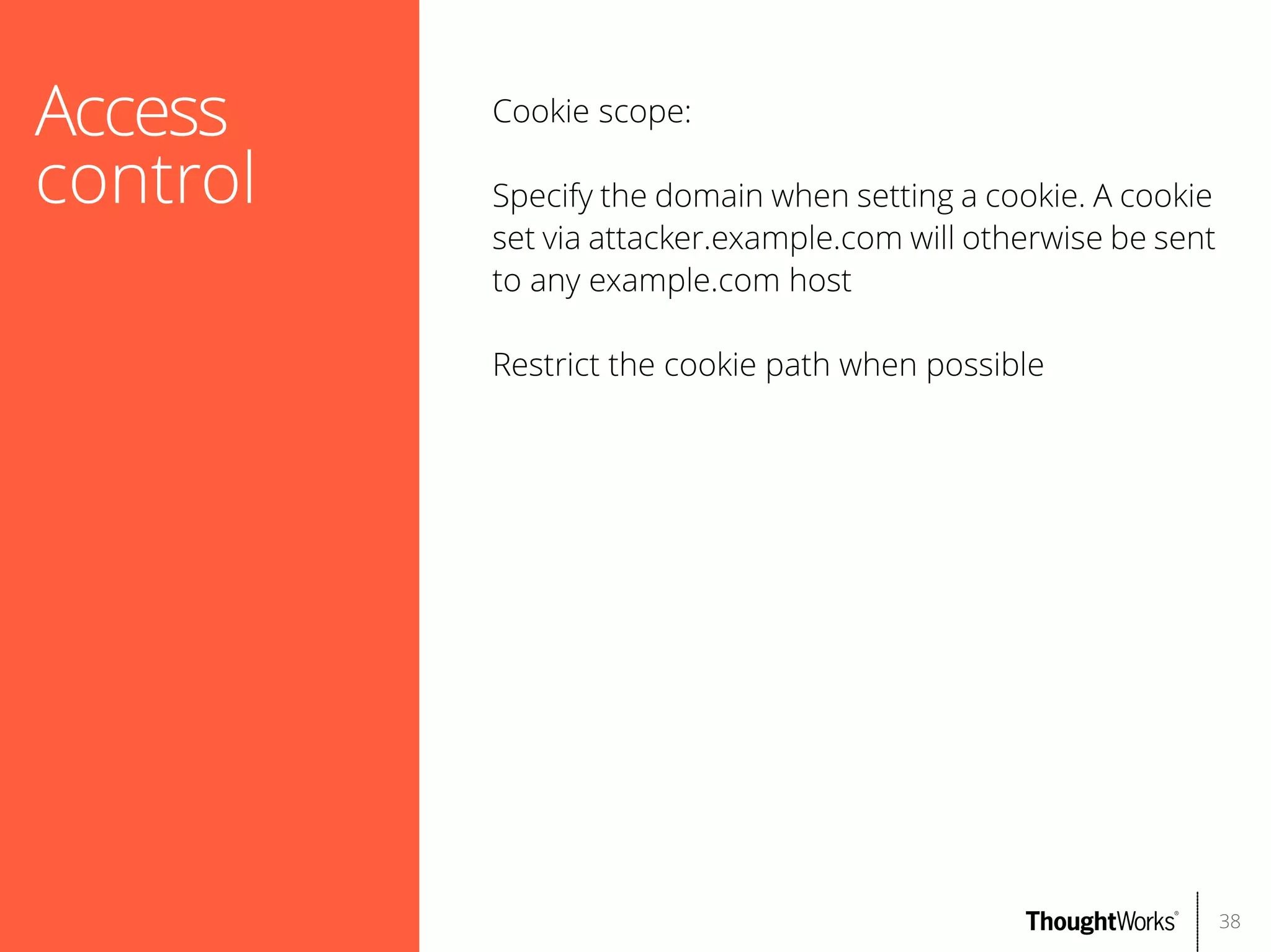 Access
control

Cookie scope:
Specify the domain when setting a cookie. A cookie
set via attacker.example.com will otherwise be sent
to any example.com host
Restrict the cookie path when possible

38

 