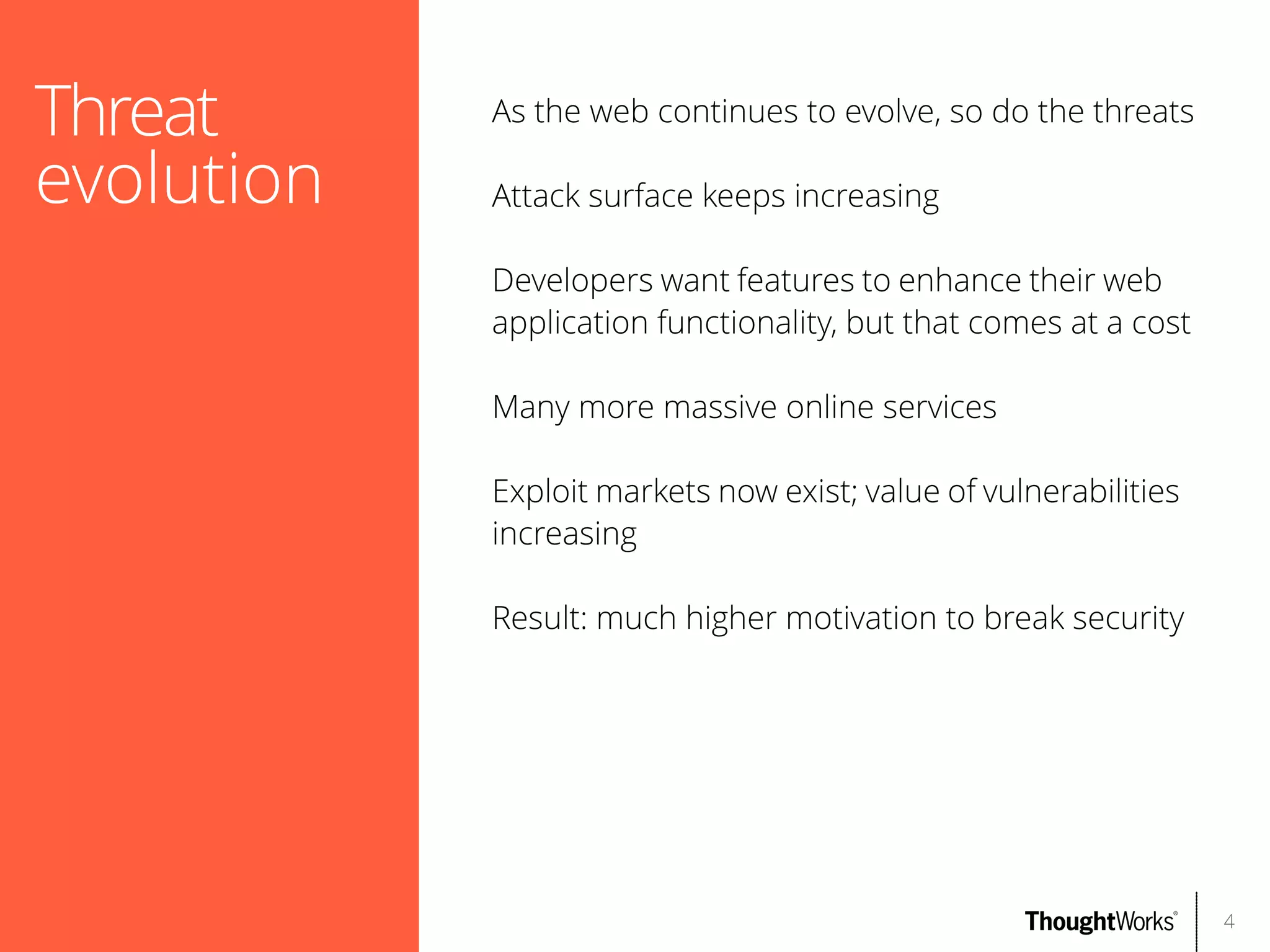 Threat
evolution

As the web continues to evolve, so do the threats
Attack surface keeps increasing
Developers want features to enhance their web
application functionality, but that comes at a cost
Many more massive online services
Exploit markets now exist; value of vulnerabilities
increasing
Result: much higher motivation to break security

4

 