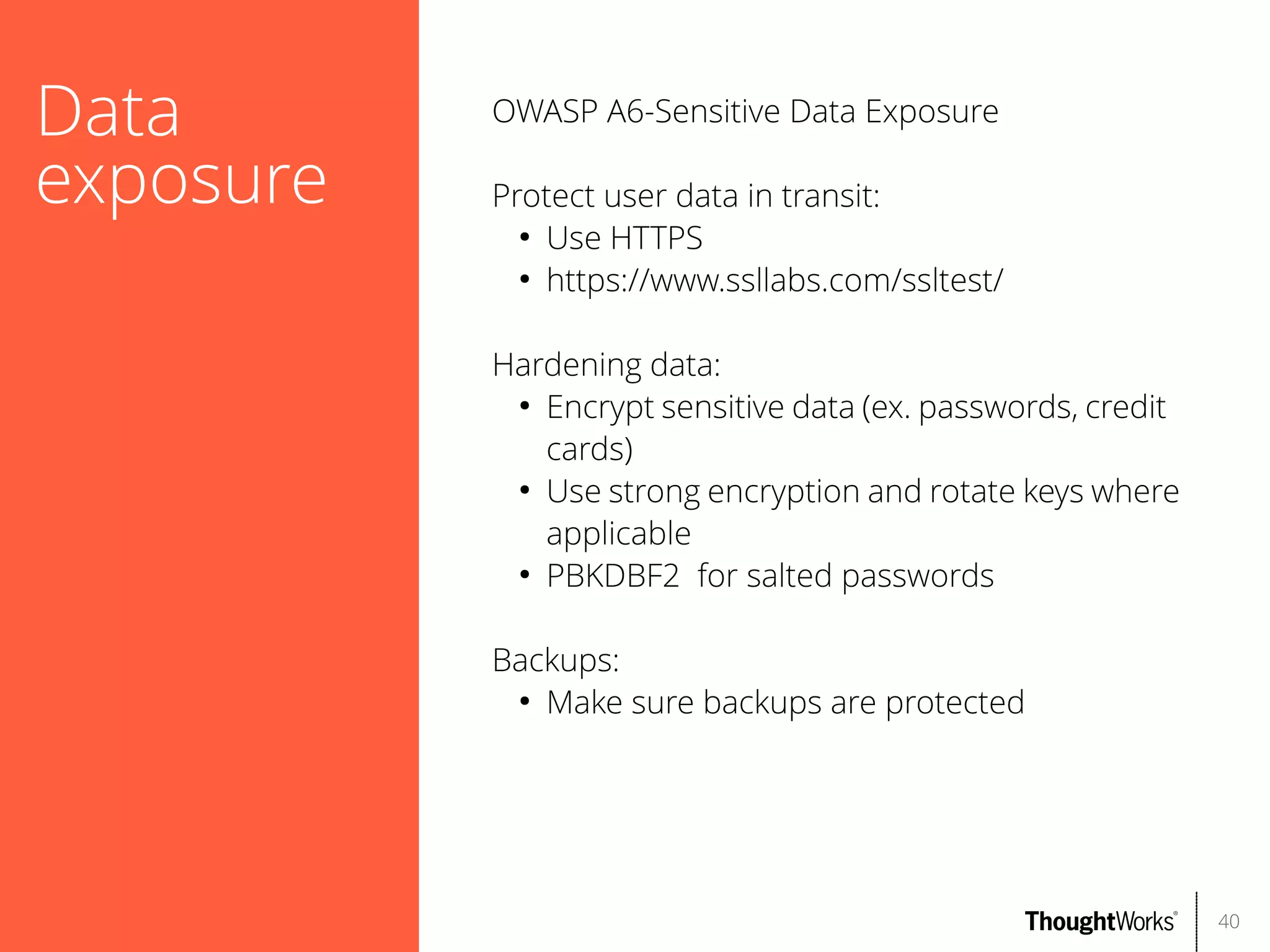 Data
exposure

OWASP A6-Sensitive Data Exposure
Protect user data in transit:
●
Use HTTPS
●
https://www.ssllabs.com/ssltest/
Hardening data:
●
Encrypt sensitive data (ex. passwords, credit
cards)
●
Use strong encryption and rotate keys where
applicable
●
PBKDBF2 for salted passwords
Backups:
●
Make sure backups are protected

40

 