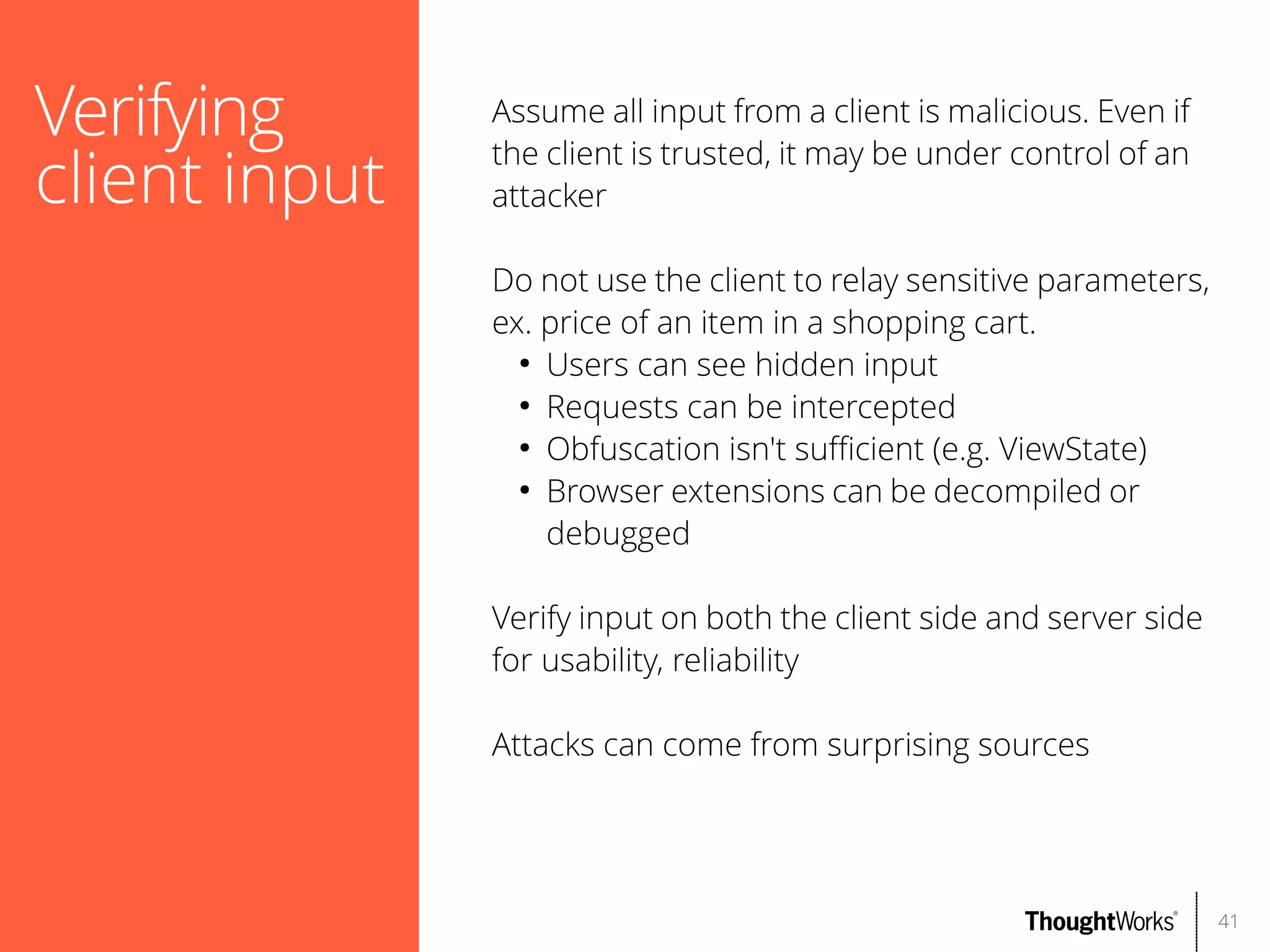 Verifying
client input

Assume all input from a client is malicious. Even if
the client is trusted, it may be under control of an
attacker
Do not use the client to relay sensitive parameters,
ex. price of an item in a shopping cart.
●
Users can see hidden input
●
Requests can be intercepted
●
Obfuscation isn't sufcient (e.g. ViewState)
●
Browser extensions can be decompiled or
debugged
Verify input on both the client side and server side
for usability, reliability
Attacks can come from surprising sources

41

 