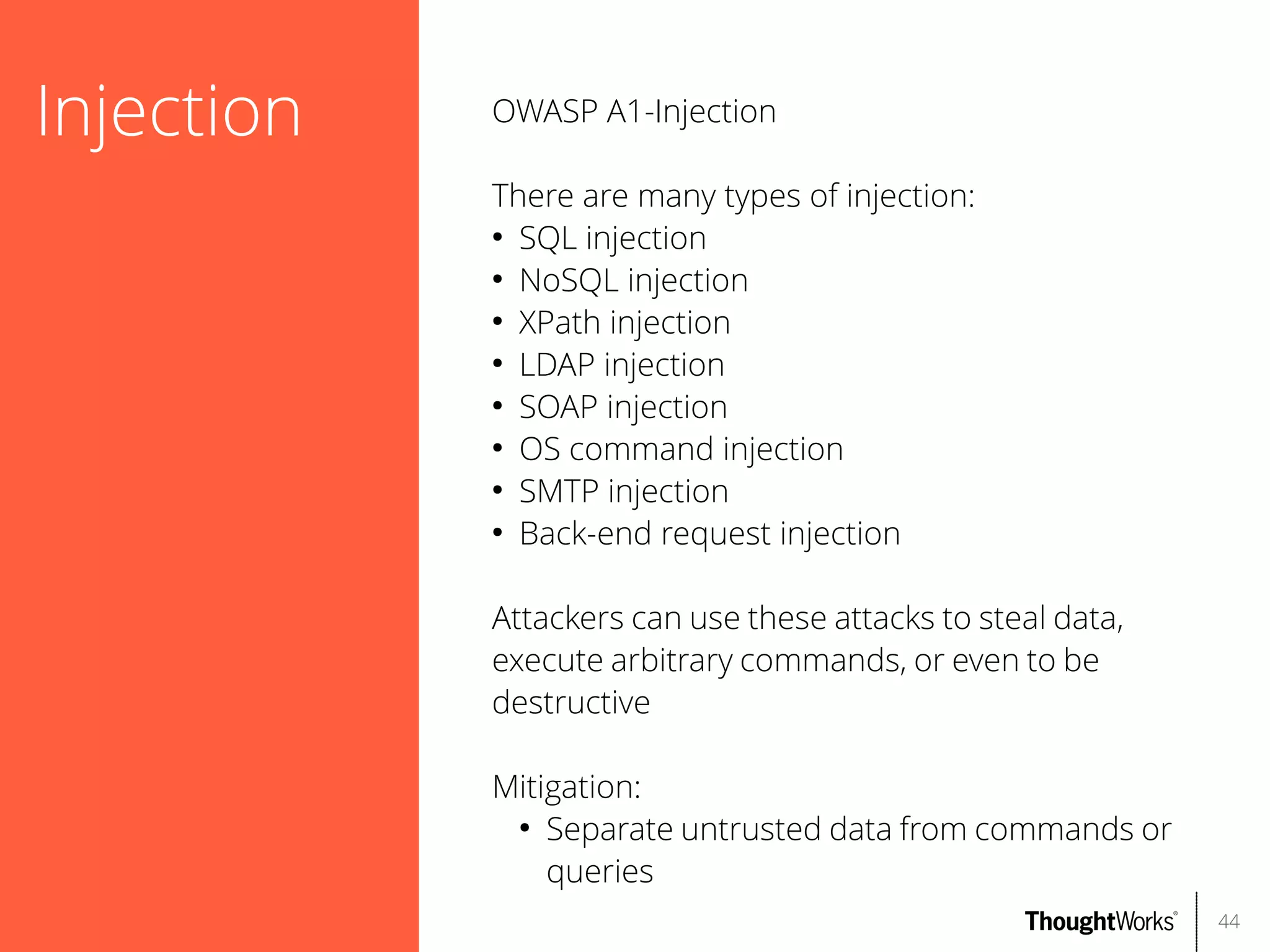 Injection

OWASP A1-Injection
There are many types of injection:
●
SQL injection
●
NoSQL injection
●
XPath injection
●
LDAP injection
●
SOAP injection
●
OS command injection
●
SMTP injection
●
Back-end request injection
Attackers can use these attacks to steal data,
execute arbitrary commands, or even to be
destructive
Mitigation:
●
Separate untrusted data from commands or
queries
44

 