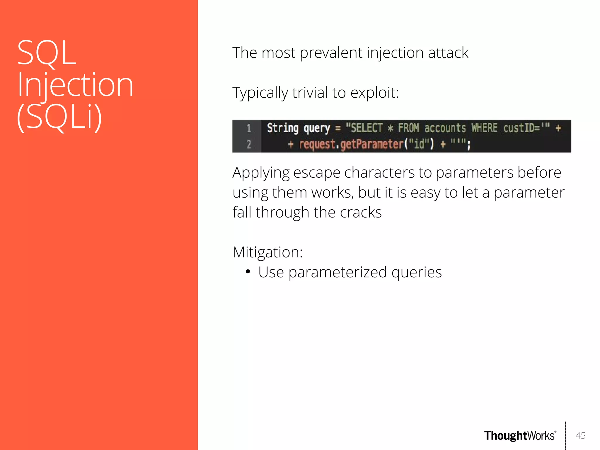 SQL
Injection
(SQLi)

The most prevalent injection attack
Typically trivial to exploit:

Applying escape characters to parameters before
using them works, but it is easy to let a parameter
fall through the cracks
Mitigation:
●
Use parameterized queries

45

 