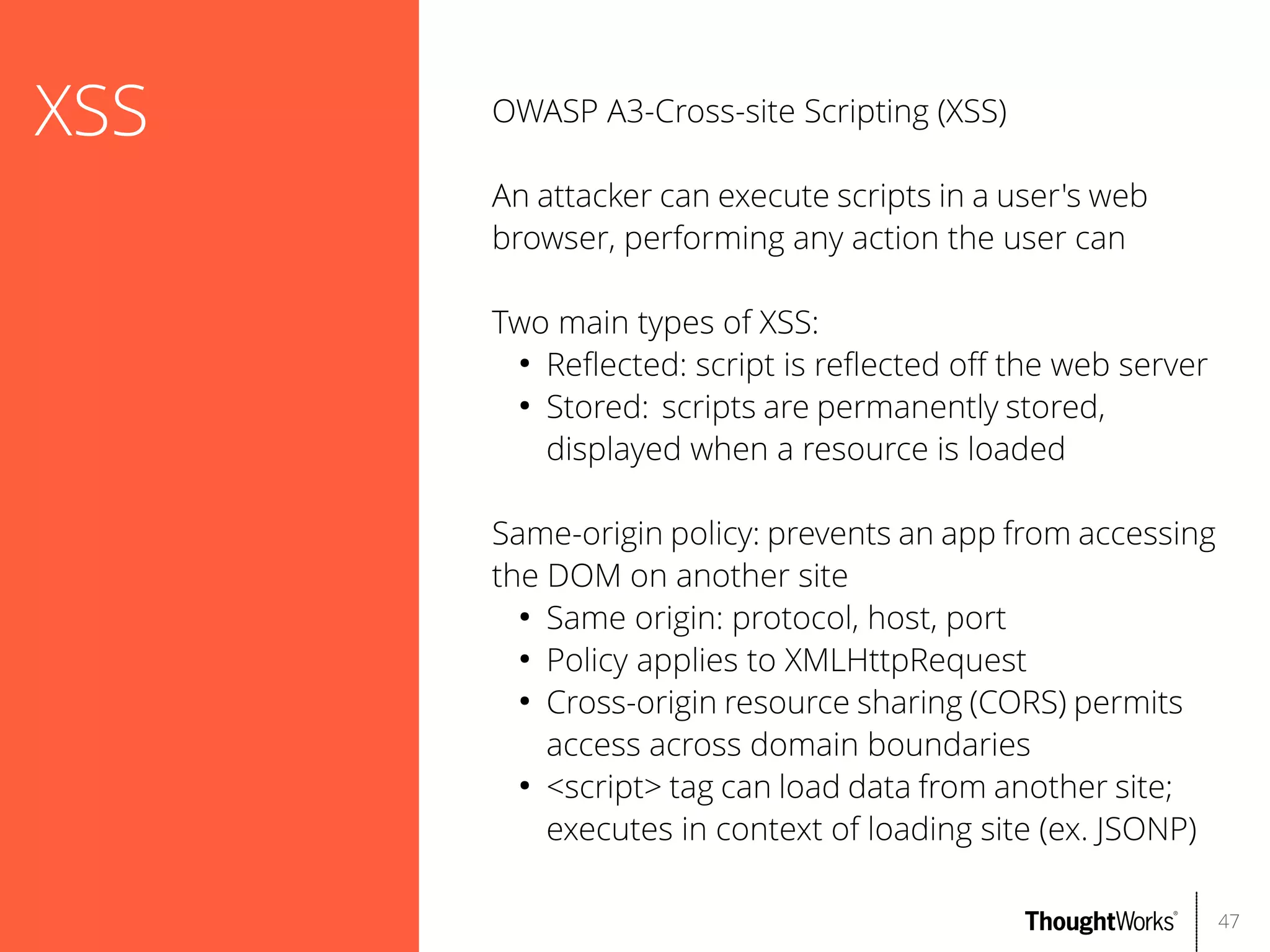 XSS

OWASP A3-Cross-site Scripting (XSS)
An attacker can execute scripts in a user's web
browser, performing any action the user can
Two main types of XSS:
●
Refected: script is refected of the web server
●
Stored: scripts are permanently stored,
displayed when a resource is loaded
Same-origin policy: prevents an app from accessing
the DOM on another site
●
Same origin: protocol, host, port
●
Policy applies to XMLHttpRequest
●
Cross-origin resource sharing (CORS) permits
access across domain boundaries
●
<script> tag can load data from another site;
executes in context of loading site (ex. JSONP)
47

 