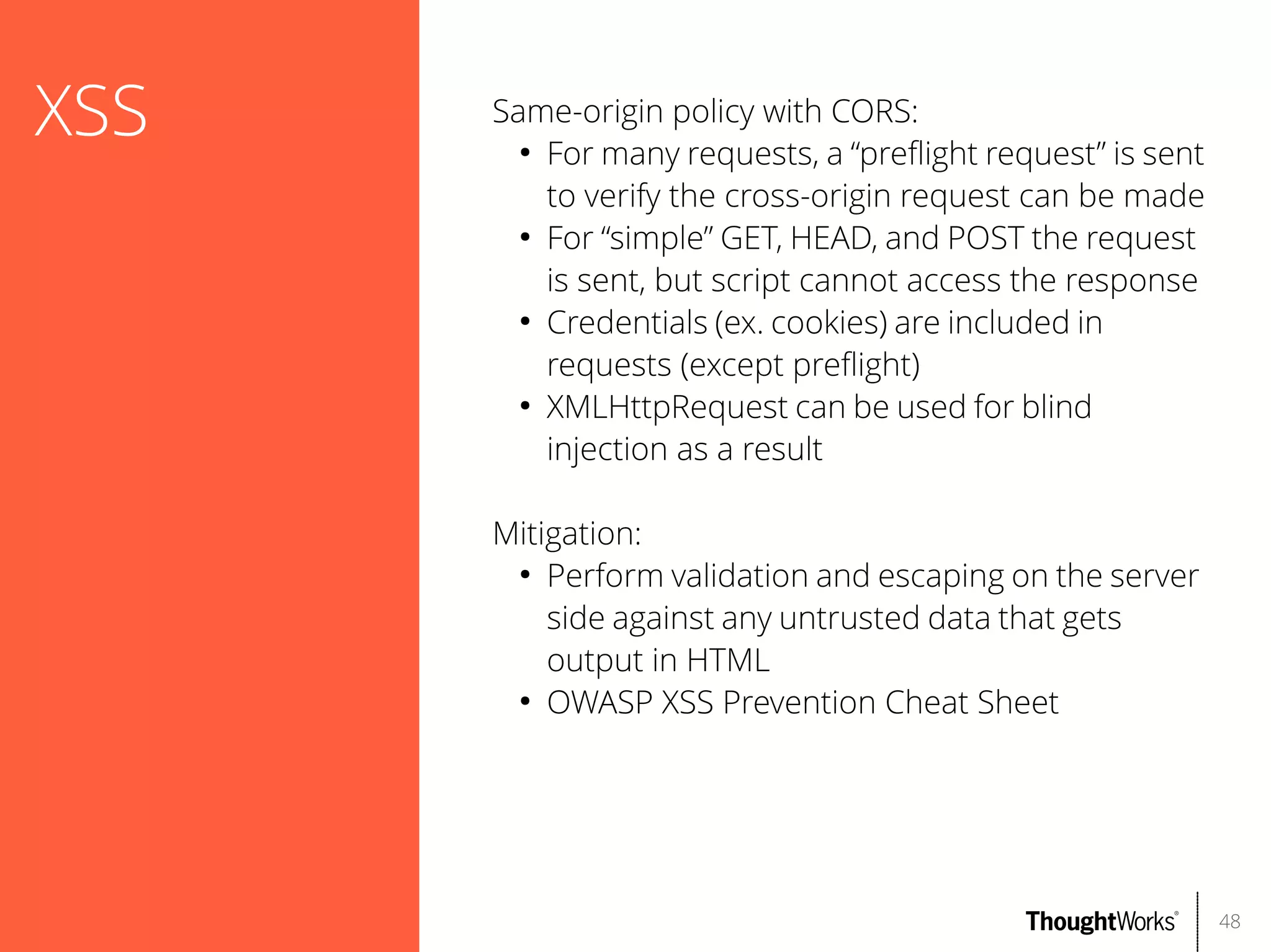 XSS

Same-origin policy with CORS:
●
For many requests, a “prefight request” is sent
to verify the cross-origin request can be made
●
For “simple” GET, HEAD, and POST the request
is sent, but script cannot access the response
●
Credentials (ex. cookies) are included in
requests (except prefight)
●
XMLHttpRequest can be used for blind
injection as a result
Mitigation:
●
Perform validation and escaping on the server
side against any untrusted data that gets
output in HTML
●
OWASP XSS Prevention Cheat Sheet

48

 