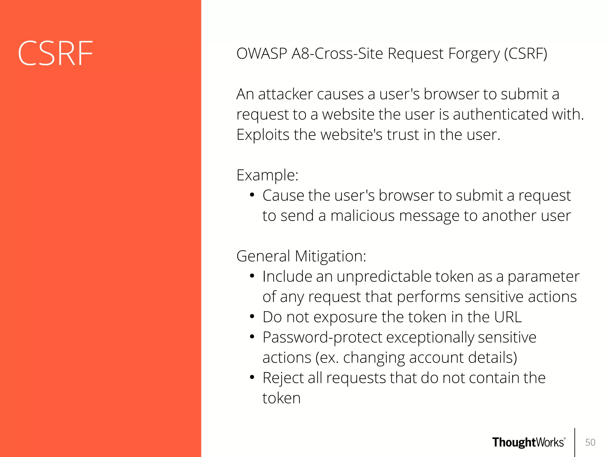 CSRF

OWASP A8-Cross-Site Request Forgery (CSRF)
An attacker causes a user's browser to submit a
request to a website the user is authenticated with.
Exploits the website's trust in the user.
Example:
●
Cause the user's browser to submit a request
to send a malicious message to another user
General Mitigation:
●
Include an unpredictable token as a parameter
of any request that performs sensitive actions
●
Do not exposure the token in the URL
●
Password-protect exceptionally sensitive
actions (ex. changing account details)
●
Reject all requests that do not contain the
token
50

 