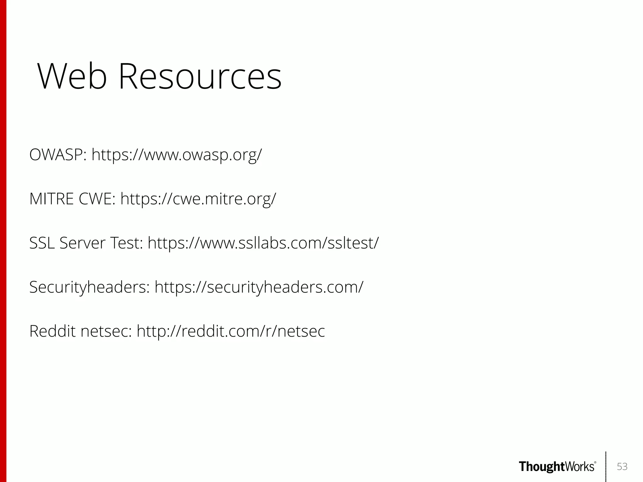 Web Resources
OWASP: https://www.owasp.org/
MITRE CWE: https://cwe.mitre.org/
SSL Server Test: https://www.ssllabs.com/ssltest/
Securityheaders: https://securityheaders.com/
Reddit netsec: http://reddit.com/r/netsec

53

 