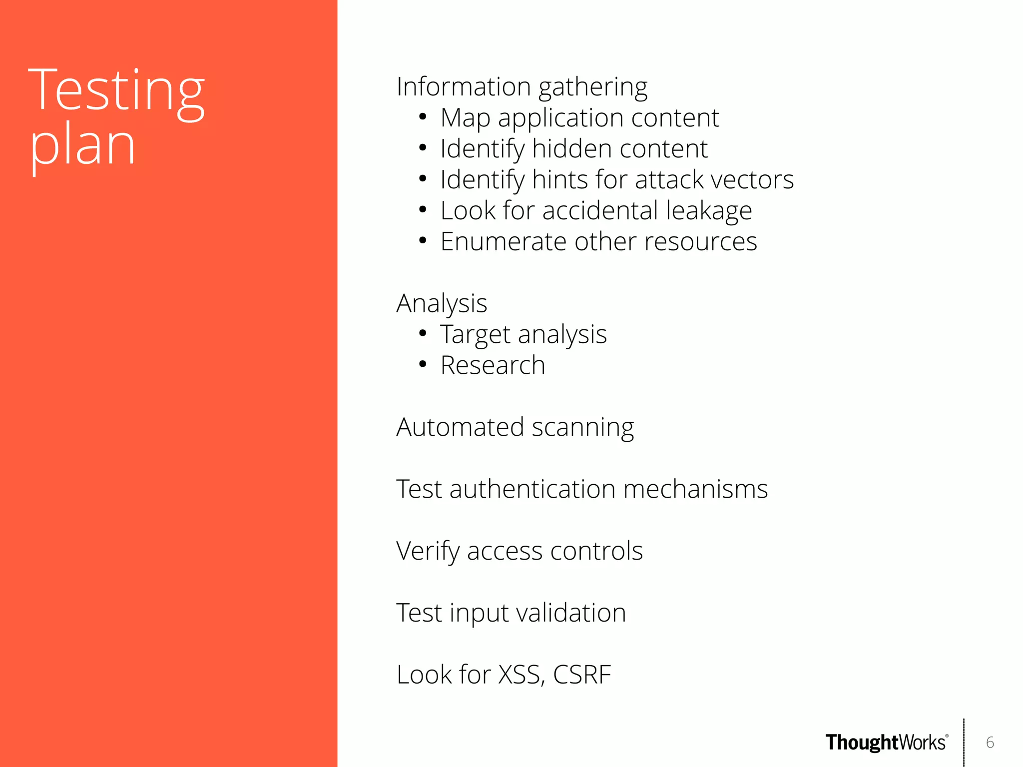 Testing
plan

Information gathering
●
Map application content
●
Identify hidden content
●
Identify hints for attack vectors
●
Look for accidental leakage
●
Enumerate other resources
Analysis
●
Target analysis
●
Research
Automated scanning
Test authentication mechanisms
Verify access controls
Test input validation
Look for XSS, CSRF
6

 