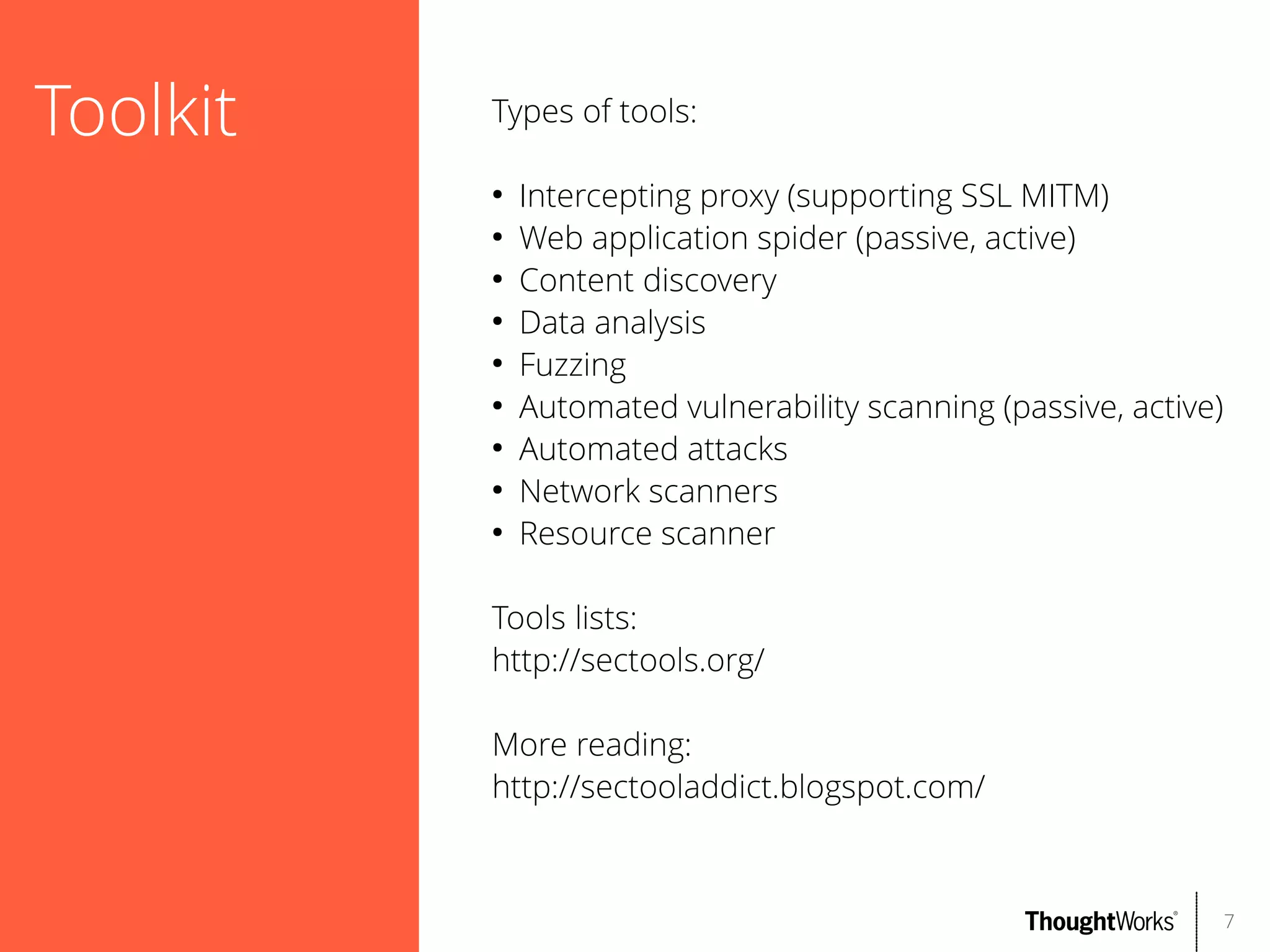 Toolkit

Types of tools:
●
●
●
●
●
●
●
●
●

Intercepting proxy (supporting SSL MITM)
Web application spider (passive, active)
Content discovery
Data analysis
Fuzzing
Automated vulnerability scanning (passive, active)
Automated attacks
Network scanners
Resource scanner

Tools lists:
http://sectools.org/
More reading:
http://sectooladdict.blogspot.com/

7

 