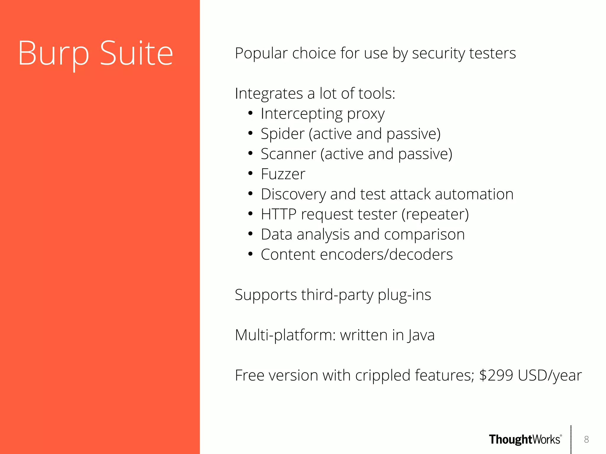 Burp Suite

Popular choice for use by security testers
Integrates a lot of tools:
●
Intercepting proxy
●
Spider (active and passive)
●
Scanner (active and passive)
●
Fuzzer
●
Discovery and test attack automation
●
HTTP request tester (repeater)
●
Data analysis and comparison
●
Content encoders/decoders
Supports third-party plug-ins
Multi-platform: written in Java
Free version with crippled features; $299 USD/year

8

 