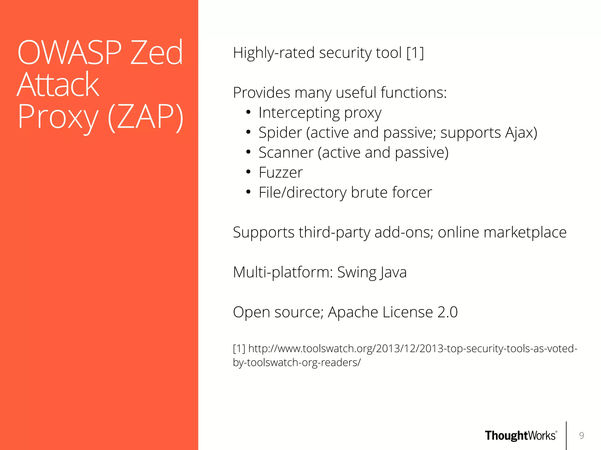 OWASP Zed
Attack
Proxy (ZAP)

Highly-rated security tool [1]
Provides many useful functions:
●
Intercepting proxy
●
Spider (active and passive; supports Ajax)
●
Scanner (active and passive)
●
Fuzzer
●
File/directory brute forcer
Supports third-party add-ons; online marketplace
Multi-platform: Swing Java
Open source; Apache License 2.0
[1] http://www.toolswatch.org/2013/12/2013-top-security-tools-as-votedby-toolswatch-org-readers/

9

 