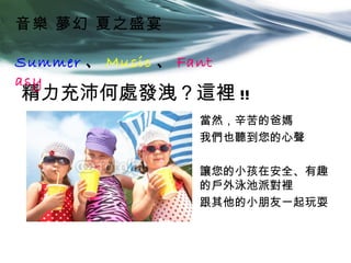 音樂 夢幻 夏之盛宴

Summer 、 Music 、 Fant
asy
精力充沛何處發洩？這裡 !!
                   當然，辛苦的爸媽
                   我們也聽到您的心聲

                   讓您的小孩在安全、有趣
                   的戶外泳池派對裡
                   跟其他的小朋友一起玩耍
 