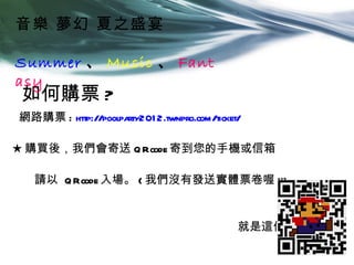 音樂 夢幻 夏之盛宴

Summer 、 Music 、 Fant
asy
如何購票 ?
網路購票 : http://poolparty201 2.twnpro.com/ticket/

★ 購買後，我們會寄送 Q Rcode 寄到您的手機或信箱

   請以 Q Rcode 入場。 ( 我們沒有發送實體票卷喔 !!)


                                              就是這個啦→
 