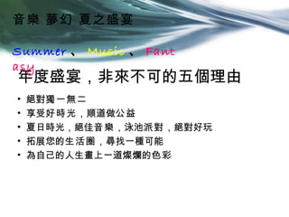 音樂 夢幻 夏之盛宴

Summer 、 Music 、 Fant
asy
年度盛宴，非來不可的五個理由
•   絕對獨一無二
•   享受好時光，順道做公益
•   夏日時光，絕佳音樂，泳池派對，絕對好玩
•   拓展您的生活圈，尋找一種可能
•   為自己的人生畫上一道燦爛的色彩
 