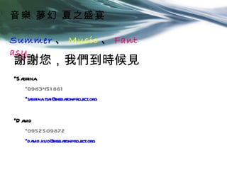 音樂 夢幻 夏之盛宴

Summer 、 Music 、 Fant
asy
謝謝您，我們到時候見
•Sabrina
    •0983451 861
    •sa .tsa theba
       brina i@ tonproj
                      ect.org


•D avid
    •0952509872
    •david.kuo@ tonproj
               theba  ect.org
 