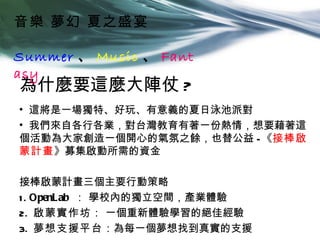 音樂 夢幻 夏之盛宴

Summer 、 Music 、 Fant
asy
為什麼要這麼大陣仗 ?
• 這將是一場獨特、好玩、有意義的夏日泳池派對
• 我們來自各行各業，對台灣教育有著一份熱情，想要藉著這
個活動為大家創造一個開心的氣氛之餘，也替公益 - 《接棒啟
蒙計畫》募集啟動所需的資金

接棒啟蒙計畫三個主要行動策略
1 . OpenLab ： 學校內的獨立空間，產業體驗
2. 啟蒙實作坊 ： 一個重新體驗學習的絕佳經驗
3. 夢想支援平台：為每一個夢想找到真實的支援
 