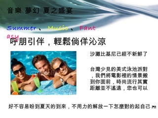 音樂 夢幻 夏之盛宴

Summer 、 Music 、 Fant
asy
呼朋引伴，輕鬆倘佯沁涼
                   沙灘比基尼已經不新鮮了

                   台灣少見的美式泳池派對
                   ，我們將電影裡的情景搬
                   到你面前，時尚流行其實
                   距離並不遙遠，您也可以


好不容易盼到夏天的到來，不用力的解放一下怎麼對的起自己 ?!!
 