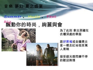 音樂 夢幻 夏之盛宴

Summer 、 Music 、 Fant
asy
飄動你的時尚，絢麗與會
                        為了此刻 拿出那藏在
                        衣櫃深處的華服

                        跟好萊塢或金鐘獎女
                        星一樣走紅地毯受萬
                        人青睞

                        接受鎂光燈閃爍不停
                        的歡迎熱情
 