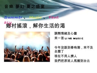 音樂 夢幻 夏之盛宴

Summer 、 Music 、 Fant
asy
鄉村搖滾，解你生活的渴
                   調劑情緒及心靈
                   來一首 LI VE M USI C

                   今年沒跟到春吶潮，來不及
                   去墾丁
                   現在不用人擠人
                   我們把原班人馬搬到台北
 