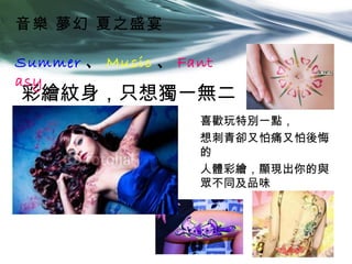 音樂 夢幻 夏之盛宴

Summer 、 Music 、 Fant
asy
彩繪紋身，只想獨一無二
                   喜歡玩特別一點，
                   想刺青卻又怕痛又怕後悔
                   的
                   人體彩繪，顯現出你的與
                   眾不同及品味
 