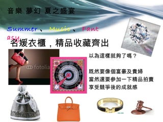 音樂 夢幻 夏之盛宴

Summer 、 Music 、 Fant
asy
名媛衣櫃，精品收藏齊出
                  以為這樣就夠了嗎？

                  既然要像個富豪及貴婦
                  當然還要參加一下精品拍賣
                  享受競爭後的成就感
 