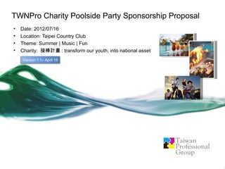TWNPro Charity Poolside Party Sponsorship Proposal
•   Date: 2012/07/16
•   Location: Taipei Country Club
•   Theme: Summer | Music | Fun
•   Charity: 接棒計畫 : transform our youth, into national asset
    Version 1.1– April 19
 