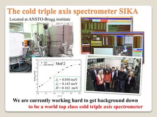 The cold triple axis spectrometer SIKA
We are currently working hard to get background down
to be a world top class cold triple axis spectrometer
Located at ANSTO-Bragg institute
J1 = 0.050 meV
J2 = 0.143 meV
D = 0.163 meV
MnF2
 