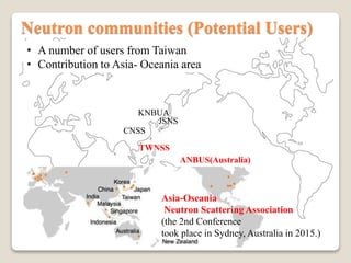 Neutron communities (Potential Users)
Asia-Oseania
Neutron Scattering Association
(the 2nd Conference
took place in Sydney, Australia in 2015.)
CNSS
JSNS
TWNSS
KNBUA
ANBUS(Australia)
? A number of users from Taiwan
? Contribution to Asia- Oceania area
 