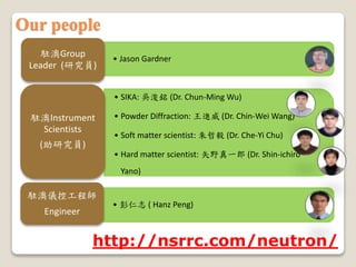 ? Jason Gardner
vGroup
Leader (оT)
? SIKA: ǿ (Dr. Chun-Ming Wu)
? Powder Diffraction: M (Dr. Chin-Wei Wang)
? Soft matter scientist:  (Dr. Che-Yi Chu)
? Hard matter scientist: ʸҰһ (Dr. Shin-ichiro
Yano)
vInstrument
Scientists
(оT)
? ־ ( Hanz Peng)
văxع̎
Engineer
http://nsrrc.com/neutron/
Our people
 
