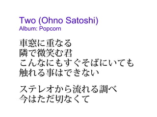 Two (Ohno Satoshi)
Album: Popcorn

車窓に重なる
隣で微笑む君
こんなにもすぐそばにいても
触れる事はできない
　
ステレオから流れる調べ　
今はただ切なくて
 