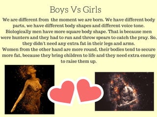 Boys Vs Girls
We are different from the moment we are born. We have different body
parts, we have different body shapes and different voice tone.
Biologically men have more square body shape. That is because men
were hunters and they had to run and throw spears to catch the pray. So,
they didn't need any extra fat in their legs and arms.
Women from the other hand are more round, their bodies tend to secure
more fat, because they bring children to life and they need extra energy
to raise them up.
 