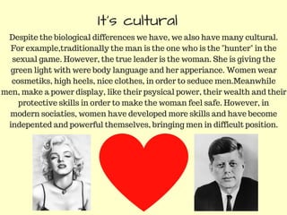 It's cultural
Despite the biological differences we have, we also have many cultural.
For example,traditionally the man is the one who is the "hunter" in the
sexual game. However, the true leader is the woman. She is giving the
green light with were body language and her apperiance. Women wear
cosmetiks, high heels, nice clothes, in order to seduce men.Meanwhile
men, make a power display, like their psysical power, their wealth and their
protective skills in order to make the woman feel safe. However, in
modern sociaties, women have developed more skills and have become
indepented and powerful themselves, bringing men in difficult position.
 