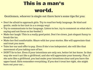 This is a man's
world.
Gentlemen, whoever is single out there here's some tips for you:
Don't be afraid to approach girls. Try to read her body language. Be kind and
gentle, smile to her (not in a n creepy way)
Try to communicate to her language. Listen to her, try to comment on what she's
saying and not focus on her boobs(!)
Make her laugh! This is a really good point. Don't be clown, just elegant funny to
break the ice.
Make her feel comfortable. Share with her your stories. She will appreciate that
and trust you more.
Take her our and offer to pay. Even if she's too indepented, she will like that
movement of you taking care of her.
DON'T lie to her. Even if your intentions are only sex, better let her know. In that
way she won't act like a girlfriend, and she will appreciate your honesty. Plus, if
she acts like a girlfriend, you had make your intentions clear and you have the
upper hand. Girls remember everything. If you don't treat her right, she might
burn out your car...
 