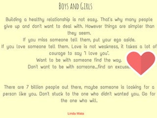 BoysandGirls
Building a healthy relationship is not easy. That's why many people
give up and don't want to deal with. However things are simpler than
they seem.
If you miss someone tell them, put your ego aside.
If you love someone tell them. Love is not weakness, it takes a lot of
courage to say "I love you".
Want to be with someone find the way.
Don't want to be with someone...find an excuse.
There are 7 billion people out there, maybe someone is looking for a
person like you. Don't stuck to the one who didn't wanted you. Go for
the one who will.
Linda Mata
 