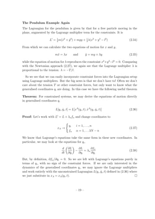 The Pendulum Example Again
The Lagrangian for the pendulum is given by that for a free particle moving in the
plane, augmented by the Lagrange multiplier term for the constraints. It is
L′
= 1
2
m( ˙x2
+ ˙y2
) + mgy + 1
2
λ(x2
+ y2
− l2
) (2.34)
From which we can calculate the two equations of motion for x and y,
m¨x = λx and ¨y = mg + λy (2.35)
while the equation of motion for λ reproduces the constraint x2
+y2
−l2
= 0. Comparing
with the Newtonian approach (2.27), we again see that the Lagrange multiplier λ is
proportional to the tension: λ = −T/l.
So we see that we can easily incorporate constraint forces into the Lagrangian setup
using Lagrange multipliers. But the big news is that we don’t have to! Often we don’t
care about the tension T or other constraint forces, but only want to know what the
generalised coordinates qi are doing. In this case we have the following useful theorem
Theorem: For constrained systems, we may derive the equations of motion directly
in generalised coordinates qi
L[qi, ˙qi, t] = L[xA
(qi, t), ˙xA
(qi, ˙qi, t)] (2.36)
Proof: Let’s work with L′
= L + λαfα and change coordinates to
xA →
qi i = 1, . . . , n
fα α = 1, . . . 3N − n
(2.37)
We know that Lagrange’s equations take the same form in these new coordinates. In
particular, we may look at the equations for qi,
d
dt
∂L
∂ ˙qi
−
∂L
∂qi
= λα
∂fα
∂qi
(2.38)
But, by deﬁnition, ∂fα/∂qi = 0. So we are left with Lagrange’s equations purely in
terms of qi, with no sign of the constraint forces. If we are only interested in the
dynamics of the generalised coordinates qi, we may ignore the Lagrange multipliers
and work entirely with the unconstrained Lagrangian L(qi, ˙qi, t) deﬁned in (2.36) where
we just substitute in xA = xA(qi, t).
– 19 –
 