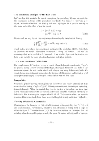 The Pendulum Example for the Last Time
Let’s see how this works in the simple example of the pendulum. We can parameterise
the constraints in terms of the generalised coordinate θ so that x = l sin θ and y =
l cos θ. We now substitute this directly into the Lagrangian for a particle moving in
the plane under the eﬀect of gravity, to get
L = 1
2
m( ˙x2
+ ˙y2
) + mgy
= 1
2
ml2 ˙θ2
+ mgl cos θ (2.39)
From which we may derive Lagrange’s equations using the coordinate θ directly
d
dt
∂L
∂ ˙θ
−
∂L
∂θ
= ml2 ¨θ + mgl sin θ = 0 (2.40)
which indeed reproduces the equation of motion for the pendulum (2.28). Note that,
as promised, we haven’t calculated the tension T using this method. This has the
advantage that we’ve needed to do less work. If we need to ﬁgure out the tension, we
have to go back to the more laborious Lagrange multiplier method.
2.3.2 Non-Holonomic Constraints
For completeness, let’s quickly review a couple of non-holonomic constraints. There’s
no general theory to solve systems of this type, although it turns out that both of the
examples we describe here can be solved with relative ease using diﬀerent methods. We
won’t discuss non-holonomic constraints for the rest of this course, and include a brief
description here simply to inform you of the sort of stuﬀ we won’t see!
Inequalities
Consider a particle moving under gravity on the outside of a sphere of radius R. It is
constrained to satisfy x2
+y2
+z2
≥ R2
. This type of constraint, involving an inequality,
is non-holonomic. When the particle lies close to the top of the sphere, we know that
it will remain in contact with the surface and we can treat the constraint eﬀectively as
holonomic. But at some point the particle will fall oﬀ. To determine when this happens
requires diﬀerent methods from those above (although it is not particularly diﬃcult).
Velocity Dependent Constraints
Constraints of the form g(xA
, ˙xA
, t) = 0 which cannot be integrated to give f(xA
, t) = 0
are non-holonomic. For example, consider a coin of radius R rolling down a slope as
shown in ﬁgure 7. The coordinates (x, y) ﬁx the coin’s position on the slope. But the
coin has other degrees of freedom as well: the angle θ it makes with the path of steepest
– 20 –
 